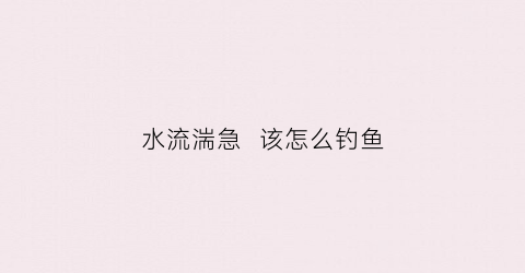 水流湍急该怎么钓鱼(水流急如何钓鱼)